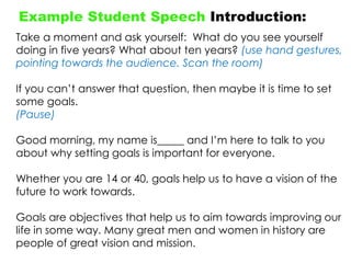 Example Student Speech Introduction:
Take a moment and ask yourself: What do you see yourself
doing in five years? What about ten years? (use hand gestures,
pointing towards the audience. Scan the room)
If you can‟t answer that question, then maybe it is time to set
some goals.
(Pause)
Good morning, my name is_____ and I‟m here to talk to you
about why setting goals is important for everyone.
Whether you are 14 or 40, goals help us to have a vision of the
future to work towards.
Goals are objectives that help us to aim towards improving our
life in some way. Many great men and women in history are
people of great vision and mission.
 