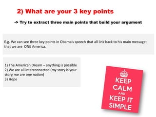 -> Try to extract three main points that build your argument
2) What are your 3 key points
E.g. We can see three key points in Obama’s speech that all link back to his main message:
that we are ONE America.
1) The American Dream – anything is possible
2) We are all interconnected (my story is your
story, we are one nation)
3) Hope
 