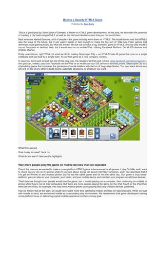 Making a Speedy HTML5 Game
                                                      Published by Sean Soria



This is a guest post by Sean Soria of Gamzee, a leader in HTML5 game development. In this post, he describes the potential
of creating a city build using HTML5, as well as the trial and tribulations and how you can avoid them.
Back when we started Gamzee, a lot of people in the game industry were down on HTML5. The hopeful ones said that HTML5
was the wave of the future, but it just wasn't stable or fast enough to make the big sort of 'Ville-type Flash games that
dominate social gaming today. So what did we do? We set out to make a big, isometric game in HTML5. And not only would it
run on Facebook on desktop Web, but it would also run on mobile Web, utilizing Facebook Platform. On all iOS devices and
Android phones.
Pretty unambitious, right? Well, it’s what we did in making Skyscraper City -- an HTML5/node.JS game that runs on a single
codebase and was built by a single team. As our first game as a new company, no less.
In case you don't want to read the rest of this blog post, the results of all that work is here (apps.facebook.com/skyscrapercity).
And you can, indeed, play it on Facebook on the Web or on mobile on your iOS device or Android phone. Skyscraper City is a
city-building game that combines the gameplay of social builders with the fun of Lego-style blocks. You can stack almost any
city unit on top of any other to build towers, elaborate structures, or whatever you want.




What We Learned
Was it easy to make? Heck no.
What did we learn? Here are the highlights.


Way more people play the game on mobile devices than we expected
One of the reasons we wanted to make a cross-platform HTML5 game is because we're all gamers. I play CityVille, and I want
to check into my city on my phone while I'm out and about. Zynga did launch CityVille Hometown, and I can download that if
I've got an iPhone or and Android phone, but it's not the same game and it's not the same city. Our game is truly cross-
platform; you can play on your computer, your tablet, and your mobile device and maintain your progress on all those devices.
That's how we thought most people would play the game, too -- mostly playing on a computer, then continuing on a tablet or
phone while they’re not at their computers. But there are more people playing the game on the iPod Touch or the iPad than
there are on a Mac, for example. And way more Android phone users playing than any of those devices combined.
Had we known that at the start, we could have spent more time optimizing mobile and less on Mac browsers. While we built
with mobile in mind, we envisioned mobile as a secondary play environment. We recommend that game developers making
cross-platform focus on delivering a great mobile experience as their primary goal.
 