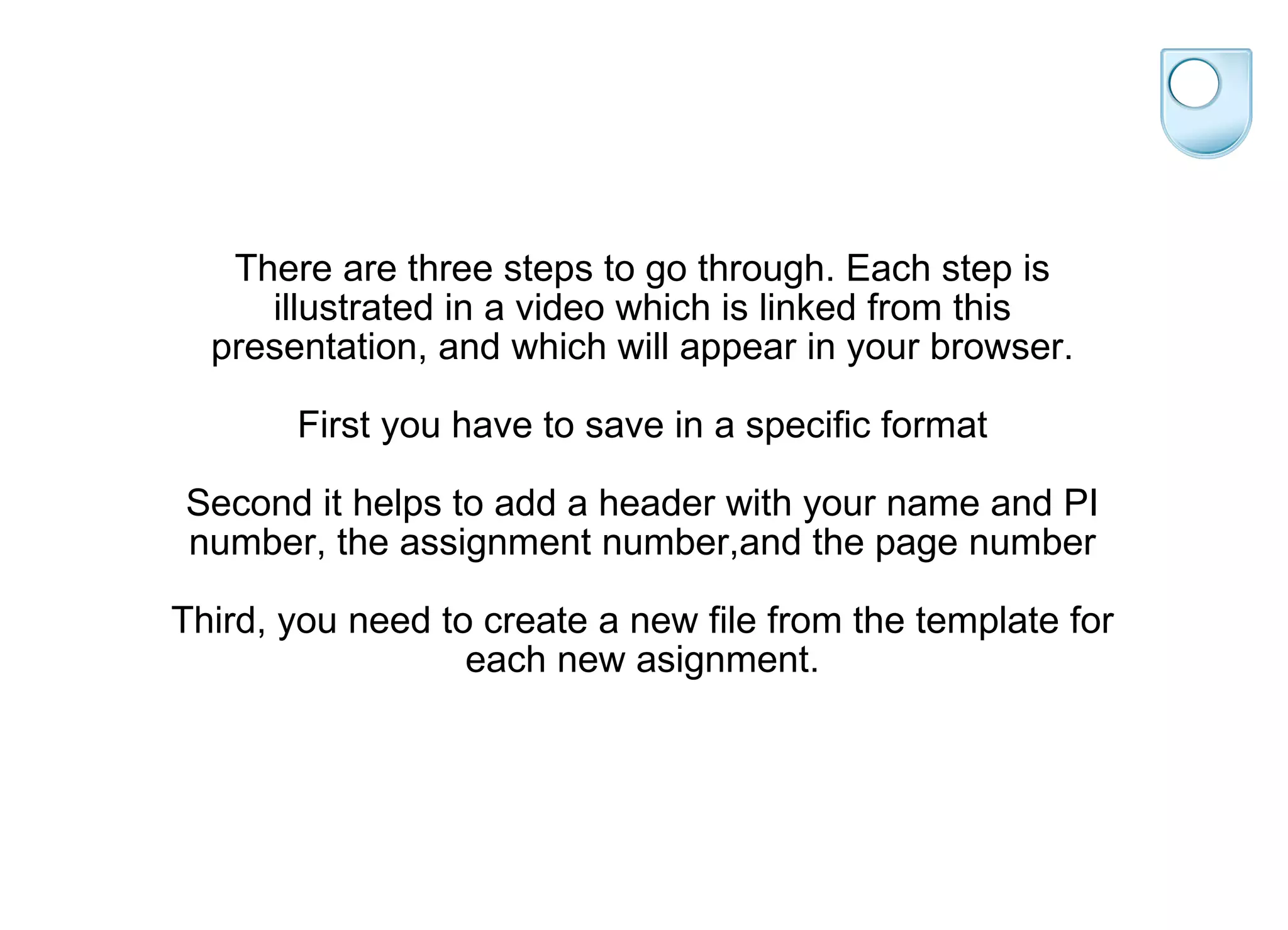 There are three steps to go through. Each step is illustrated in a video which is linked from this presentation, and which will appear in your browser. First you have to save in a specific format Second it helps to add a header with your name and PI number, the assignment number,and the page number Third, you need to create a new file from the template for each new asignment. 