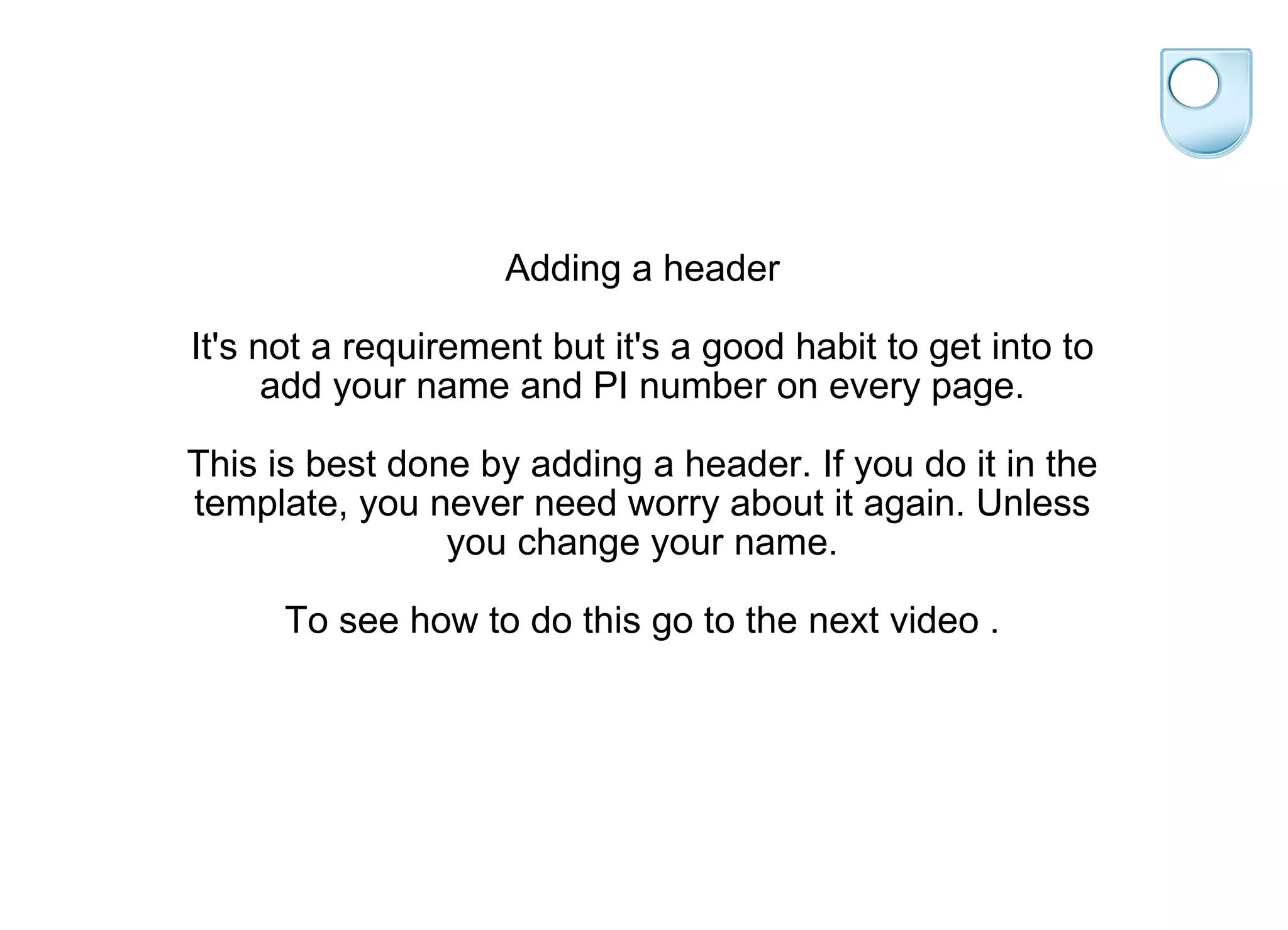 Adding a header It's not a requirement but it's a good habit to get into to add your name and PI number on every page. This is best done by adding a header. If you do it in the template, you never need worry about it again. Unless you change your name. To see how to do this go to the next video . 
