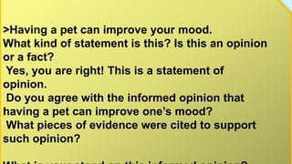 >Having a pet can improve your mood.
What kind of statement is this? Is this an opinion
or a fact?
Yes, you are right! This is a statement of
opinion.
Do you agree with the informed opinion that
having a pet can improve one’s mood?
What pieces of evidence were cited to support
such opinion?
 