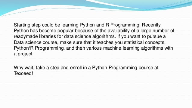 Starting step could be learning Python and R Programming. Recently
Python has become popular because of the availability of a large number of
readymade libraries for data science algorithms. If you want to pursue a
Data science course, make sure that it teaches you statistical concepts,
Python/R Programming, and then various machine learning algorithms with
a project.
Why wait, take a step and enroll in a Python Programming course at
Texceed!
 