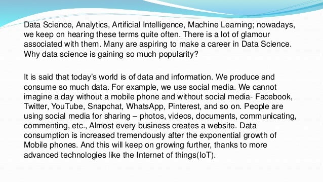 Data Science, Analytics, Artificial Intelligence, Machine Learning; nowadays,
we keep on hearing these terms quite often. There is a lot of glamour
associated with them. Many are aspiring to make a career in Data Science.
Why data science is gaining so much popularity?
It is said that today’s world is of data and information. We produce and
consume so much data. For example, we use social media. We cannot
imagine a day without a mobile phone and without social media- Facebook,
Twitter, YouTube, Snapchat, WhatsApp, Pinterest, and so on. People are
using social media for sharing – photos, videos, documents, communicating,
commenting, etc., Almost every business creates a website. Data
consumption is increased tremendously after the exponential growth of
Mobile phones. And this will keep on growing further, thanks to more
advanced technologies like the Internet of things(IoT).
 