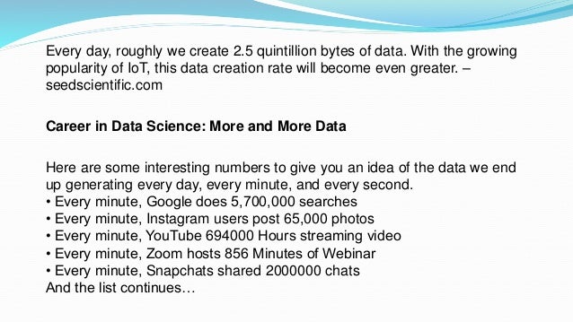 Every day, roughly we create 2.5 quintillion bytes of data. With the growing
popularity of IoT, this data creation rate will become even greater. –
seedscientific.com
Career in Data Science: More and More Data
Here are some interesting numbers to give you an idea of the data we end
up generating every day, every minute, and every second.
• Every minute, Google does 5,700,000 searches
• Every minute, Instagram users post 65,000 photos
• Every minute, YouTube 694000 Hours streaming video
• Every minute, Zoom hosts 856 Minutes of Webinar
• Every minute, Snapchats shared 2000000 chats
And the list continues…
 