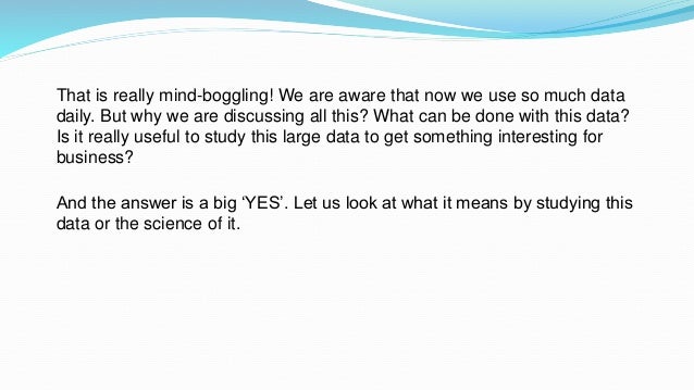 That is really mind-boggling! We are aware that now we use so much data
daily. But why we are discussing all this? What can be done with this data?
Is it really useful to study this large data to get something interesting for
business?
And the answer is a big ‘YES’. Let us look at what it means by studying this
data or the science of it.
 