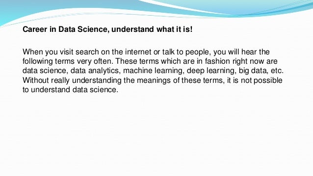 Career in Data Science, understand what it is!
When you visit search on the internet or talk to people, you will hear the
following terms very often. These terms which are in fashion right now are
data science, data analytics, machine learning, deep learning, big data, etc.
Without really understanding the meanings of these terms, it is not possible
to understand data science.
 
