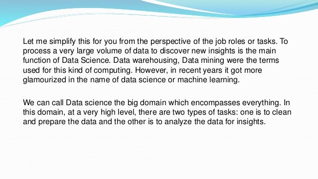 Let me simplify this for you from the perspective of the job roles or tasks. To
process a very large volume of data to discover new insights is the main
function of Data Science. Data warehousing, Data mining were the terms
used for this kind of computing. However, in recent years it got more
glamourized in the name of data science or machine learning.
We can call Data science the big domain which encompasses everything. In
this domain, at a very high level, there are two types of tasks: one is to clean
and prepare the data and the other is to analyze the data for insights.
 