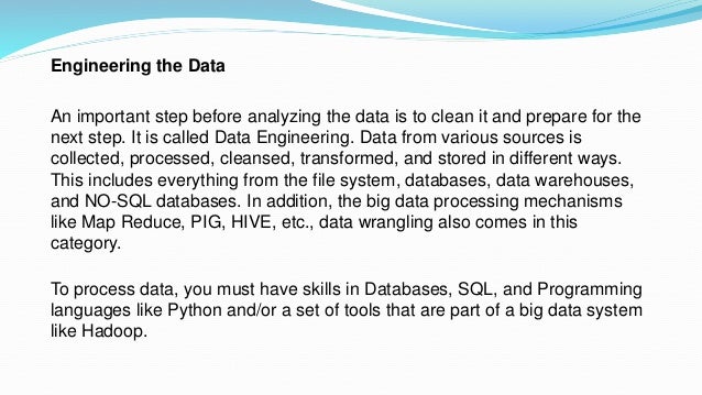 Engineering the Data
An important step before analyzing the data is to clean it and prepare for the
next step. It is called Data Engineering. Data from various sources is
collected, processed, cleansed, transformed, and stored in different ways.
This includes everything from the file system, databases, data warehouses,
and NO-SQL databases. In addition, the big data processing mechanisms
like Map Reduce, PIG, HIVE, etc., data wrangling also comes in this
category.
To process data, you must have skills in Databases, SQL, and Programming
languages like Python and/or a set of tools that are part of a big data system
like Hadoop.
 