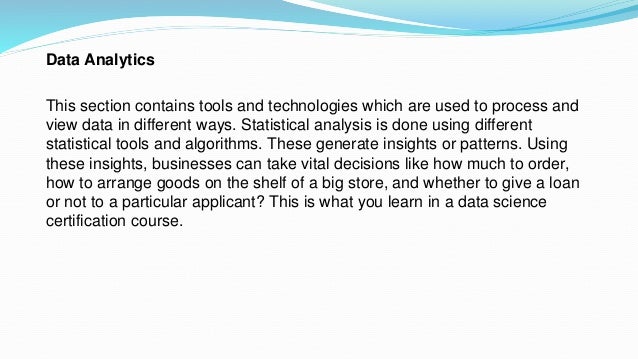 Data Analytics
This section contains tools and technologies which are used to process and
view data in different ways. Statistical analysis is done using different
statistical tools and algorithms. These generate insights or patterns. Using
these insights, businesses can take vital decisions like how much to order,
how to arrange goods on the shelf of a big store, and whether to give a loan
or not to a particular applicant? This is what you learn in a data science
certification course.
 
