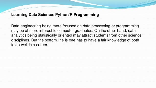 Learning Data Science: Python/R Programming
Data engineering being more focused on data processing or programming
may be of more interest to computer graduates. On the other hand, data
analytics being statistically oriented may attract students from other science
disciplines. But the bottom line is one has to have a fair knowledge of both
to do well in a career.
 