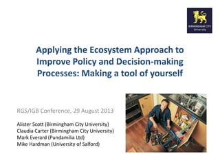 Applying the Ecosystem Approach to 
Improve Policy and Decision-making 
Processes: Making a tool of yourself 
RGS/IGB Conference, 29 August 2013 
Alister Scott (Birmingham City University) 
Claudia Carter (Birmingham City University) 
Mark Everard (Pundamilia Ltd) 
Mike Hardman (University of Salford) 
 