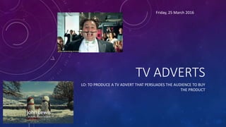 TV ADVERTS
LO: TO PRODUCE A TV ADVERT THAT PERSUADES THE AUDIENCE TO BUY
THE PRODUCT
Friday, 25 March 2016
 