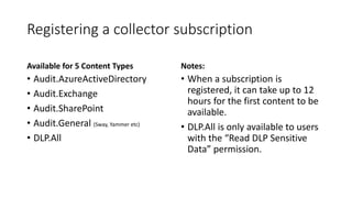 Registering a collector subscription
Available for 5 Content Types
• Audit.AzureActiveDirectory
• Audit.Exchange
• Audit.S...