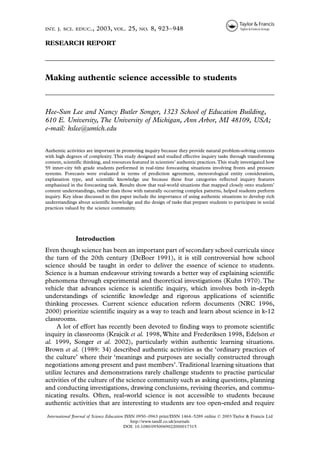 INT. J. SCI. EDUC.,      2003, VOL. 25,        NO.   8, 923–948

RESEARCH REPORT




Making authentic science accessible to students



Hee-Sun Lee and Nancy Butler Songer, 1323 School of Education Building,
610 E. University, The University of Michigan, Ann Arbor, MI 48109, USA;
e-mail: hslee@umich.edu


Authentic activities are important in promoting inquiry because they provide natural problem-solving contexts
with high degrees of complexity. This study designed and studied effective inquiry tasks through transforming
content, scientific thinking, and resources featured in scientists’ authentic practices. This study investigated how
59 inner-city 6th grade students performed in real-time forecasting situations involving fronts and pressure
systems. Forecasts were evaluated in terms of prediction agreement, meteorological entity consideration,
explanation type, and scientific knowledge use because these four categories reflected inquiry features
emphasized in the forecasting task. Results show that real-world situations that mapped closely onto students’
content understandings, rather than those with naturally occurring complex patterns, helped students perform
inquiry. Key ideas discussed in this paper include the importance of using authentic situations to develop rich
understandings about scientific knowledge and the design of tasks that prepare students to participate in social
practices valued by the science community.




               Introduction
Even though science has been an important part of secondary school curricula since
the turn of the 20th century (DeBoer 1991), it is still controversial how school
science should be taught in order to deliver the essence of science to students.
Science is a human endeavour striving towards a better way of explaining scientific
phenomena through experimental and theoretical investigations (Kuhn 1970). The
vehicle that advances science is scientific inquiry, which involves both in-depth
understandings of scientific knowledge and rigorous applications of scientific
thinking processes. Current science education reform documents (NRC 1996,
2000) prioritize scientific inquiry as a way to teach and learn about science in k-12
classrooms.
     A lot of effort has recently been devoted to finding ways to promote scientific
inquiry in classrooms (Krajcik et al. 1998, White and Frederiksen 1998, Edelson et
al. 1999, Songer et al. 2002), particularly within authentic learning situations.
Brown et al. (1989: 34) described authentic activities as the ‘ordinary practices of
the culture’ where their ‘meanings and purposes are socially constructed through
negotiations among present and past members’. Traditional learning situations that
utilize lectures and demonstrations rarely challenge students to practise particular
activities of the culture of the science community such as asking questions, planning
and conducting investigations, drawing conclusions, revising theories, and commu-
nicating results. Often, real-world science is not accessible to students because
authentic activities that are interesting to students are too open-ended and require

International Journal of Science Education ISSN 0950–0963 print/ISSN 1464–5289 online © 2003 Taylor & Francis Ltd
                                              http://www.tandf.co.uk/journals
                                          DOI: 10.1080/0950069022000017315
 