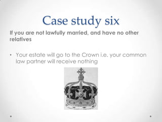 Case study six
If you are not lawfully married, and have no other
relatives

• Your estate will go to the Crown i.e. your common
  law partner will receive nothing
 