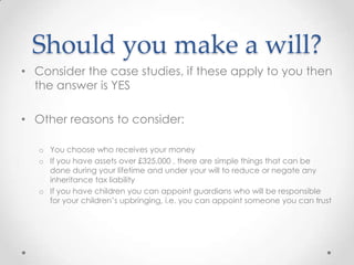 Should you make a will?
• Consider the case studies, if these apply to you then
  the answer is YES

• Other reasons to consider:

   o You choose who receives your money
   o If you have assets over £325,000 , there are simple things that can be
     done during your lifetime and under your will to reduce or negate any
     inheritance tax liability
   o If you have children you can appoint guardians who will be responsible
     for your children’s upbringing, i.e. you can appoint someone you can trust
 