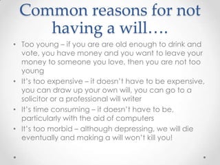 Common reasons for not
    having a will….
• Too young – if you are are old enough to drink and
  vote, you have money and you want to leave your
  money to someone you love, then you are not too
  young
• It’s too expensive – it doesn’t have to be expensive,
  you can draw up your own will, you can go to a
  solicitor or a professional will writer
• It’s time consuming – it doesn’t have to be,
  particularly with the aid of computers
• It’s too morbid – although depressing, we will die
  eventually and making a will won’t kill you!
 