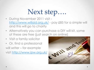 Next step….
• During November 2011 visit -
   http://www.willaid.org.uk/ - pay £85 for a simple will
   and this will go to charity
• Alternatively you can purchase a DIY will kit, some
   of these are free (just search on online)
• Visit a family solicitor
• Or, find a professional
will writer – for example
visit http://www.ipw.org.uk/
 