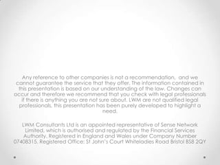 Any reference to other companies is not a recommendation, and we
 cannot guarantee the service that they offer. The information contained in
  this presentation is based on our understanding of the law. Changes can
occur and therefore we recommend that you check with legal professionals
   if there is anything you are not sure about. LWM are not qualified legal
  professionals, this presentation has been purely developed to highlight a
                                     need.

   LWM Consultants Ltd is an appointed representative of Sense Network
    Limited, which is authorised and regulated by the Financial Services
    Authority. Registered in England and Wales under Company Number
07408315. Registered Office: St John’s Court Whiteladies Road Bristol BS8 2QY
 
