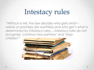 Intestacy rules
“Without a will, the law decides who gets what –
wishes or promises are worthless and who get‟s what is
determined by intestacy rules….intestacy rules do not
recognise „common law partners‟ and „step-
children‟”
 