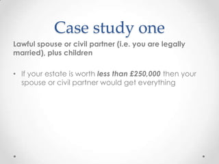 Case study one
Lawful spouse or civil partner (i.e. you are legally
married), plus children

• If your estate is worth less than £250,000 then your
  spouse or civil partner would get everything
 