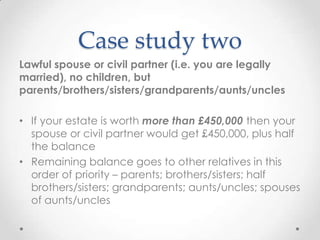 Case study two
Lawful spouse or civil partner (i.e. you are legally
married), no children, but
parents/brothers/sisters/grandparents/aunts/uncles

• If your estate is worth more than £450,000 then your
  spouse or civil partner would get £450,000, plus half
  the balance
• Remaining balance goes to other relatives in this
  order of priority – parents; brothers/sisters; half
  brothers/sisters; grandparents; aunts/uncles; spouses
  of aunts/uncles
 