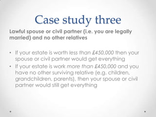 Case study three
Lawful spouse or civil partner (i.e. you are legally
married) and no other relatives

• If your estate is worth less than £450,000 then your
  spouse or civil partner would get everything
• If your estate is work more than £450,000 and you
  have no other surviving relative (e.g. children,
  grandchildren, parents), then your spouse or civil
  partner would still get everything
 