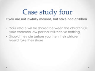 Case study four
If you are not lawfully married, but have had children

• Your estate will be shared between the children i.e.
  your common law partner will receive nothing
• Should they die before you then their children
  would take their share
 