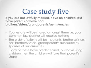 Case study five
If you are not lawfully married, have no children, but
have parents or have had
brothers/sisters/grandparents/aunts/uncles

• Your estate will be shared amongst them i.e. your
  common law partner will receive nothing
• The order of priority will be – parents; brothers/sisters;
  half brothers/sisters; grandparents; aunts/uncles;
  spouses of aunts/uncles
• If any of these have predeceased, but have living
  children then the children will take their parent’s
  share
 
