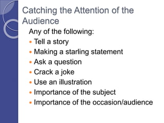 Catching the Attention of the
Audience
Any of the following:
 Tell a story
 Making a starling statement
 Ask a question
 Crack a joke
 Use an illustration
 Importance of the subject
 Importance of the occasion/audience
 