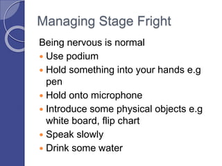 Managing Stage Fright
Being nervous is normal
 Use podium
 Hold something into your hands e.g
pen
 Hold onto microphone
 Introduce some physical objects e.g
white board, flip chart
 Speak slowly
 Drink some water
 