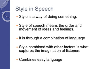 Style in Speech
 Style is a way of doing something.
 Style of speech means the order and
movement of ideas and feelings.
 It is through a combination of language
 Style combined with other factors is what
captures the imagination of listeners
 Combines easy language
 