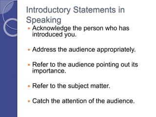 Introductory Statements in
Speaking
 Acknowledge the person who has
introduced you.
 Address the audience appropriately.
 Refer to the audience pointing out its
importance.
 Refer to the subject matter.
 Catch the attention of the audience.
 