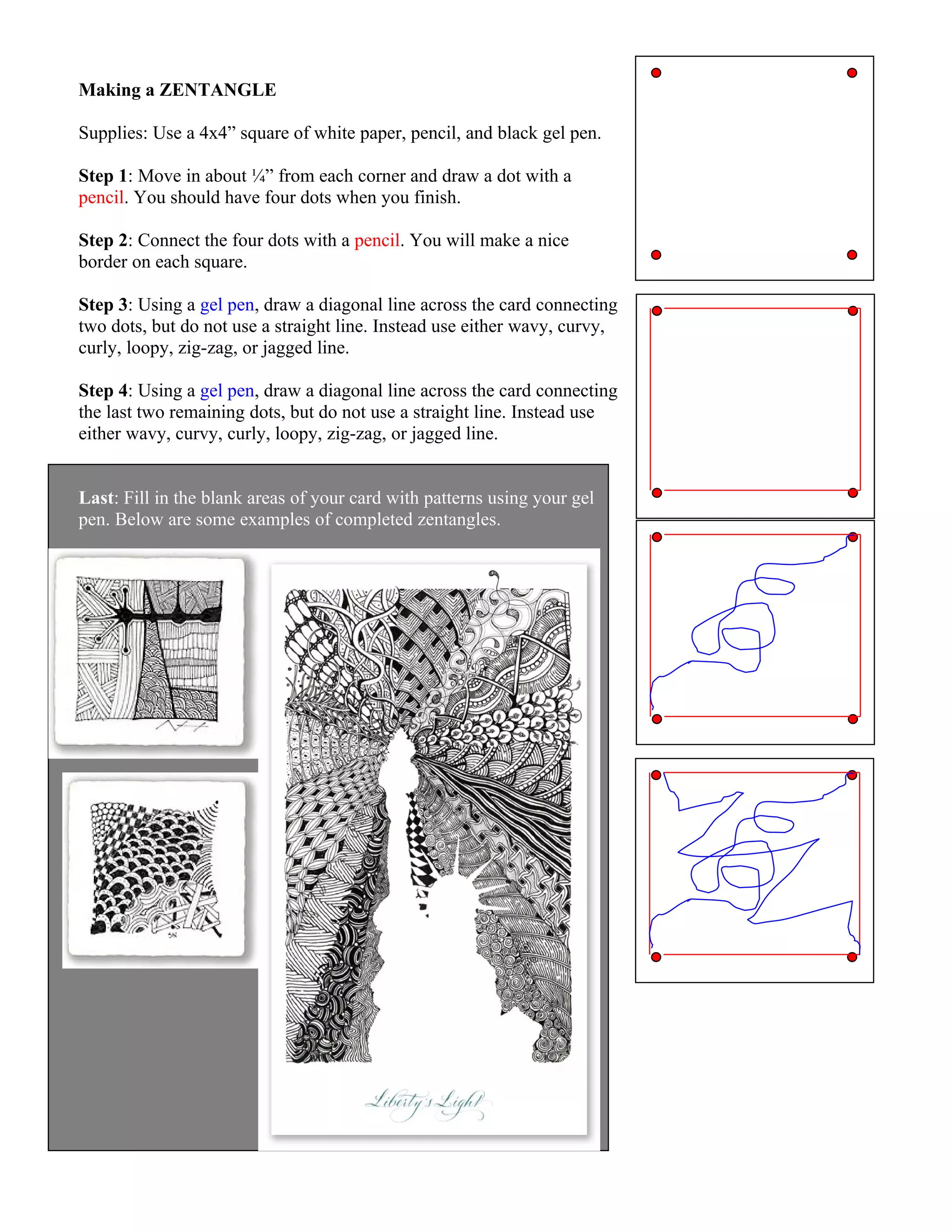 Making a ZENTANGLE
Supplies: Use a 4x4” square of white paper, pencil, and black gel pen.
Step 1: Move in about ¼” from each corner and draw a dot with a
pencil. You should have four dots when you finish.
Step 2: Connect the four dots with a pencil. You will make a nice
border on each square.
Step 3: Using a gel pen, draw a diagonal line across the card connecting
two dots, but do not use a straight line. Instead use either wavy, curvy,
curly, loopy, zig-zag, or jagged line.
Step 4: Using a gel pen, draw a diagonal line across the card connecting
the last two remaining dots, but do not use a straight line. Instead use
either wavy, curvy, curly, loopy, zig-zag, or jagged line.
Last: Fill in the blank areas of your card with patterns using your gel
pen. Below are some examples of completed zentangles.