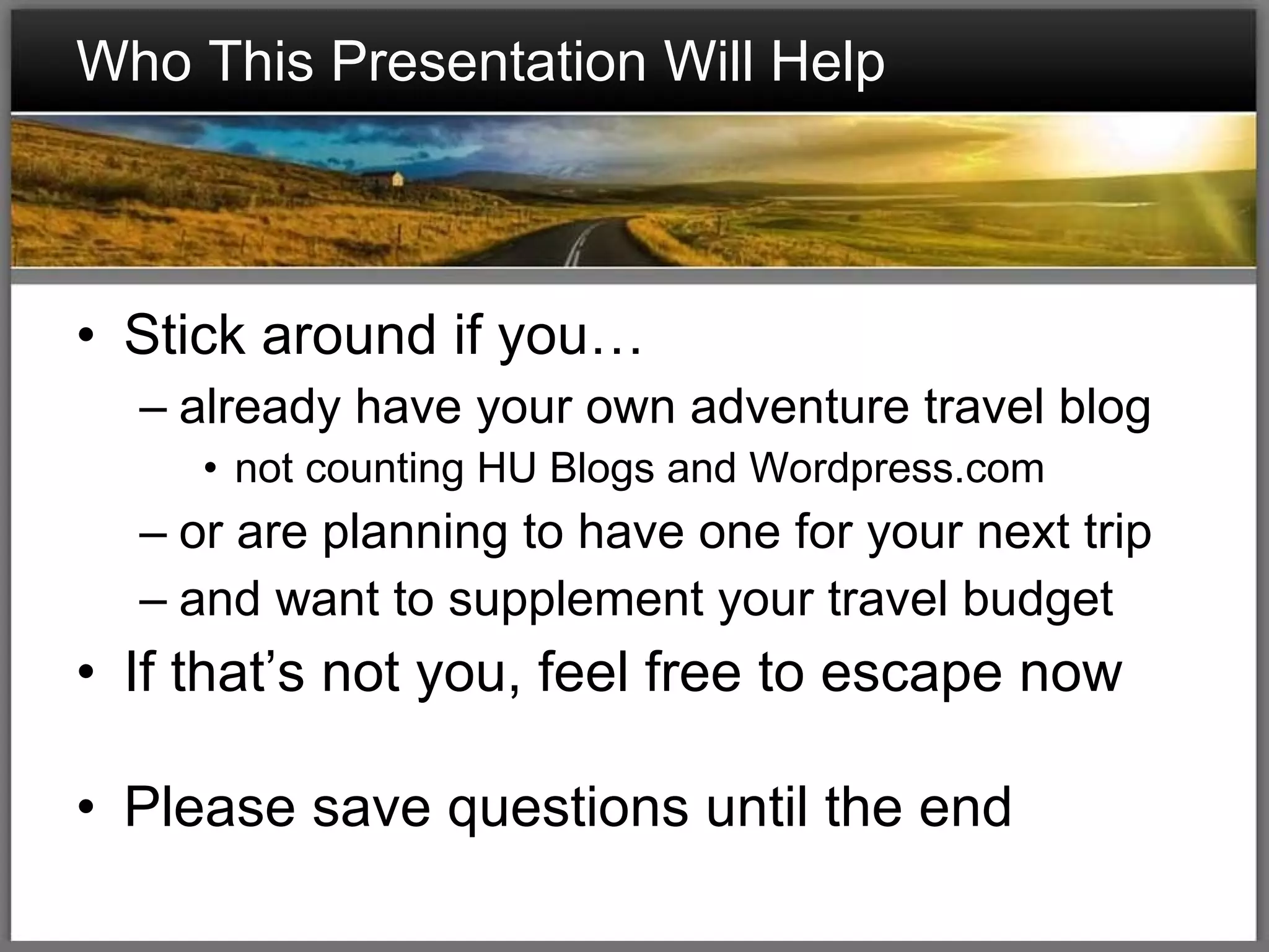 Who This Presentation Will Help Stick around if you… already have your own adventure travel blog not counting HU Blogs and Wordpress.com or are planning to have one for your next trip and want to supplement your travel budget If that’s not you, feel free to escape now Please save questions until the end 