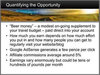 Quantifying the Opportunity “ Beer money” – a modest on-going supplement to your travel budget – paid direct into your account How much you earn depends on how much effort you put in and how many people you can get to regularly visit your website/blog Google AdSense generates a few pence per click Affiliate commissions average around 5% Earnings vary enormously but could be tens or hundreds of pounds per month 