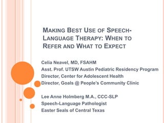 Making the Best Use of Speech-Language Therapy
Celia Neavel, MD, FSAHM
Lee Anne Holmberg M.A., CCC-SLP
Ellen S. Kester, Ph.D
Jon Yates, AAC Specialist
2012, Dell Children’s Hospital, Austin, TX
 