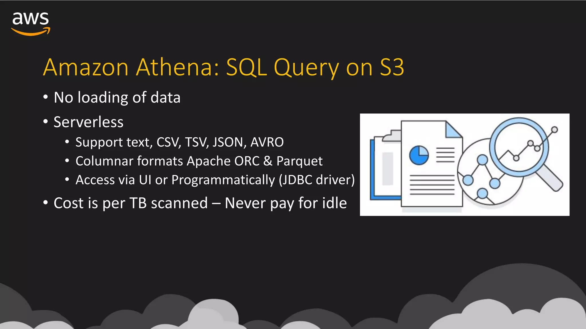 Amazon	Athena:	SQL	Query	on	S3
• No	loading	of	data
• Serverless
• Support	text,	CSV,	TSV,	JSON,	AVRO
• Columnar	formats	Apache	ORC	&	Parquet	
• Access	via	UI	or	Programmatically	(JDBC	driver)
• Cost	is	per	TB	scanned	– Never	pay	for	idle
 