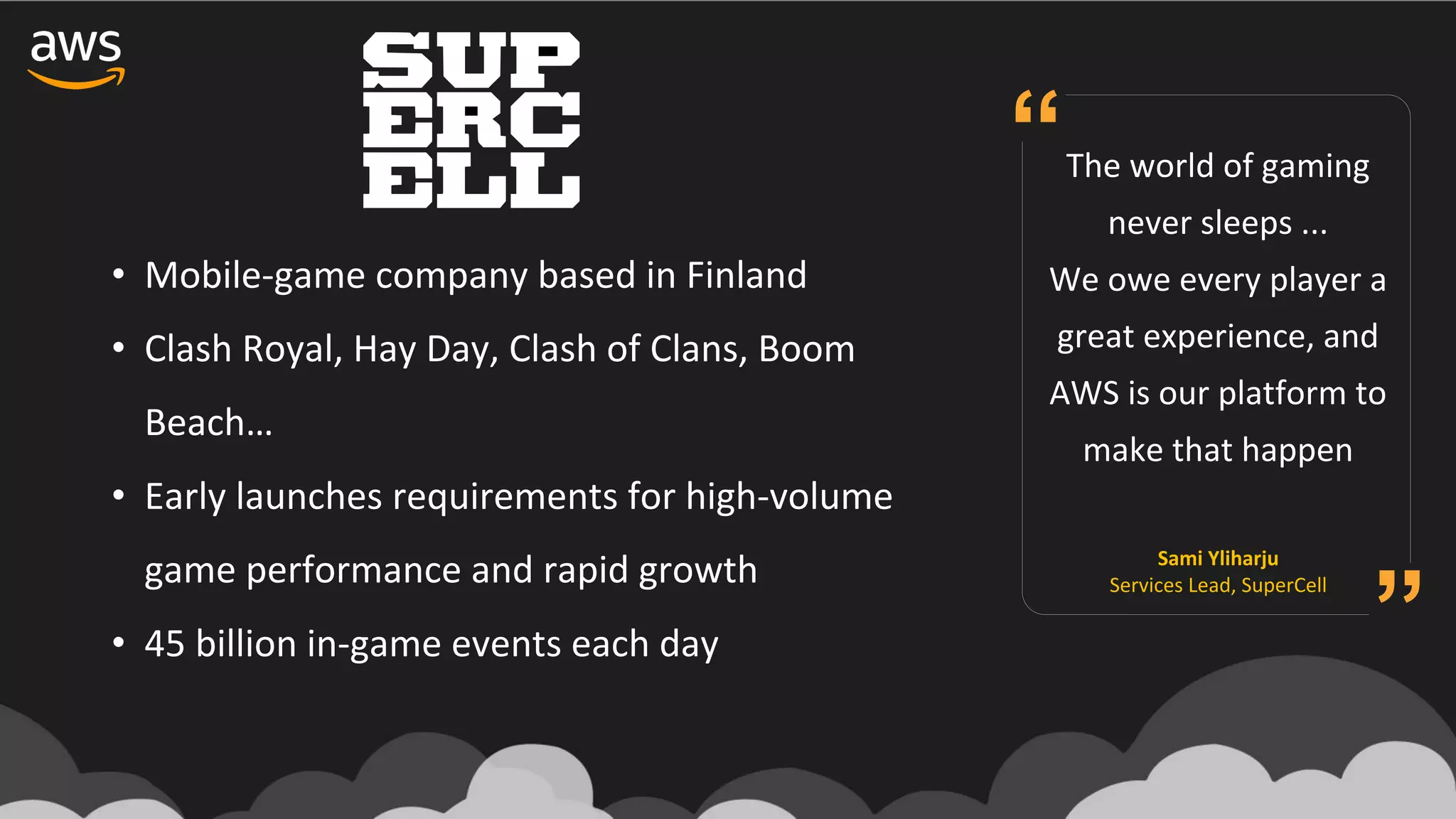 • Mobile-game	company	based	in	Finland	
• Clash	Royal,	Hay	Day,	Clash	of	Clans,	Boom	
Beach…
• Early	launches	requirements	for	high-volume	
game	performance	and	rapid	growth
• 45	billion	in-game	events	each	day
The	world	of	gaming	
never	sleeps	...	
We	owe	every	player	a	
great	experience,	and	
AWS	is	our	platform	to	
make	that	happen
Sami	Yliharju
Services	Lead,	SuperCell
“
”
 