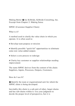 Making Better � Joe Kilbride, Kilbride Consulting, Inc.
Excerpt from Chapter 2: Making Sense
SIPOC (Customer-Supplier Chain)
What is it?
A method used to clarify the value chain in which you
operate. It is often used to:
♦ Develop team purpose or mission
♦ Identify possible “quick hit” opportunities to eliminate
some non value-added outputs
♦ Select a core process to redesign
♦ Clarity key customer or supplier relationships needing
improvement
The name SIPOC derives from the content of the chain:
Suppliers, Inputs, Processes, Outputs, Customers.
How do I use It?
� Identify the team or organizational unit for which the
SIPOC chain is being developed.
Inevitably this chain is a sub-unit of other, larger chains
and has sub-chains within it. Use your judgment to
decide the proper level of perspective, but it is
 