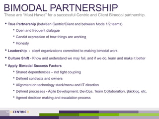 BIMODAL PARTNERSHIP
• True Partnership (between Centric/Client and between Mode 1/2 teams)
• Open and frequent dialogue
• Candid expression of how things are working
• Honesty
• Leadership - client organizations committed to making bimodal work
• Culture Shift - Know and understand we may fail, and if we do, learn and make it better
• Apply Bimodal Success Factors
• Shared dependencies – not tight coupling
• Defined contracts and owners
• Alignment on technology stack/menu and IT direction
• Defined processes - Agile Development, DevOps, Team Collaboration, Backlog, etc.
• Agreed decision making and escalation process
These are “Must Haves” for a successful Centric and Client Bimodal partnership.
14
 