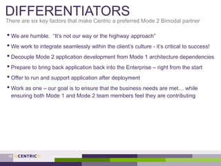 DIFFERENTIATORS
• We are humble. “It’s not our way or the highway approach”
• We work to integrate seamlessly within the client’s culture - it’s critical to success!
• Decouple Mode 2 application development from Mode 1 architecture dependencies
• Prepare to bring back application back into the Enterprise – right from the start
• Offer to run and support application after deployment
• Work as one – our goal is to ensure that the business needs are met… while
ensuring both Mode 1 and Mode 2 team members feel they are contributing
There are six key factors that make Centric a preferred Mode 2 Bimodal partner
15
 