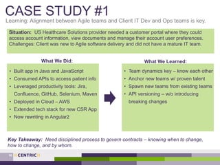 CASE STUDY #1
Learning: Alignment between Agile teams and Client IT Dev and Ops teams is key.
16
Situation: US Healthcare Solutions provider needed a customer portal where they could
access account information, view documents and manage their account user preferences.
Challenges: Client was new to Agile software delivery and did not have a mature IT team.
What We Did: What We Learned:
• Built app in Java and JavaScript
• Consumed APIs to access patient info
• Leveraged productivity tools: Jira,
Confluence, GitHub, Selenium, Maven
• Deployed in Cloud – AWS
• Extended tech stack for new CSR App
• Now rewriting in Angular2
• Team dynamics key – know each other
• Anchor new teams w/ proven talent
• Spawn new teams from existing teams
• API versioning – w/o introducing
breaking changes
Key Takeaway: Need disciplined process to govern contracts – knowing when to change,
how to change, and by whom.
 