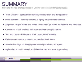 SUMMARY
Here are the key characteristics of Centric’s successful Bimodal projects
18
● Team Culture – operate with humility, collaboration and transparency
● Micro services – flexibility to remove tightly coupled dependencies
● Alignment - Agile Teams and Mode 1 Dev and Ops teams w/ Patterns and Practices
● Cloud First – look to cloud first as an enabler for rapid startup
● Test and Learn – Embrace a “Fail, Learn, Grow” mindset
● Embrace automation – seek to shorten feedback loops
● Standards – align on design patterns and guidelines, not specs
● Agile – be product focused, apply iterative test and learn approaches
 
