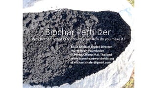 Biochar Fertilizer
Why bother? What can it do for you? How do you make it?
Dr. D. Michael Shafer, Director
Warm Heart Foundation
A.Phrao, Chiang Mai, Thailand
www.warmheartworldwide.org
d.michael.shafer@gmail.com
 