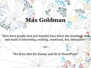 Max Goldman “ How have people (not just brands) have taken the seemingly dull and made it interesting, exciting, emotional, fun, interactive” ~or~ “ We Have Met the Enemy and He Is PowerPoint” 
