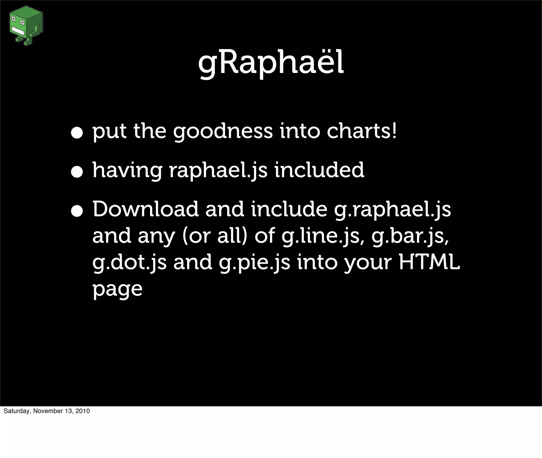gRaphaël
• put the goodness into charts!
• having raphael.js included
• Download and include g.raphael.js
and any (or all) of g.line.js, g.bar.js,
g.dot.js and g.pie.js into your HTML
page
Saturday, November 13, 2010
 