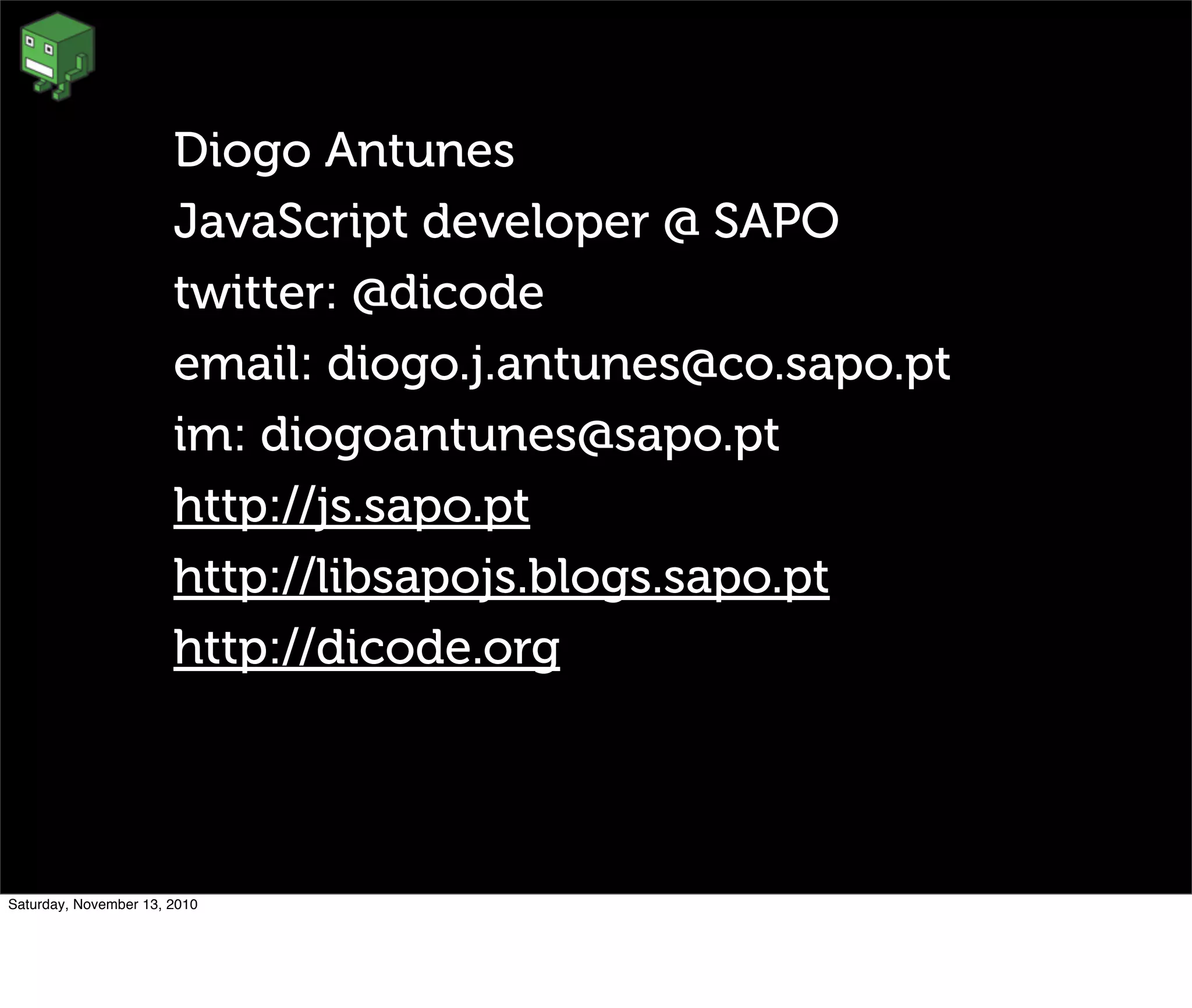 Diogo Antunes
JavaScript developer @ SAPO
twitter: @dicode
email: diogo.j.antunes@co.sapo.pt
im: diogoantunes@sapo.pt
http://js.sapo.pt
http://libsapojs.blogs.sapo.pt
http://dicode.org
Saturday, November 13, 2010
 