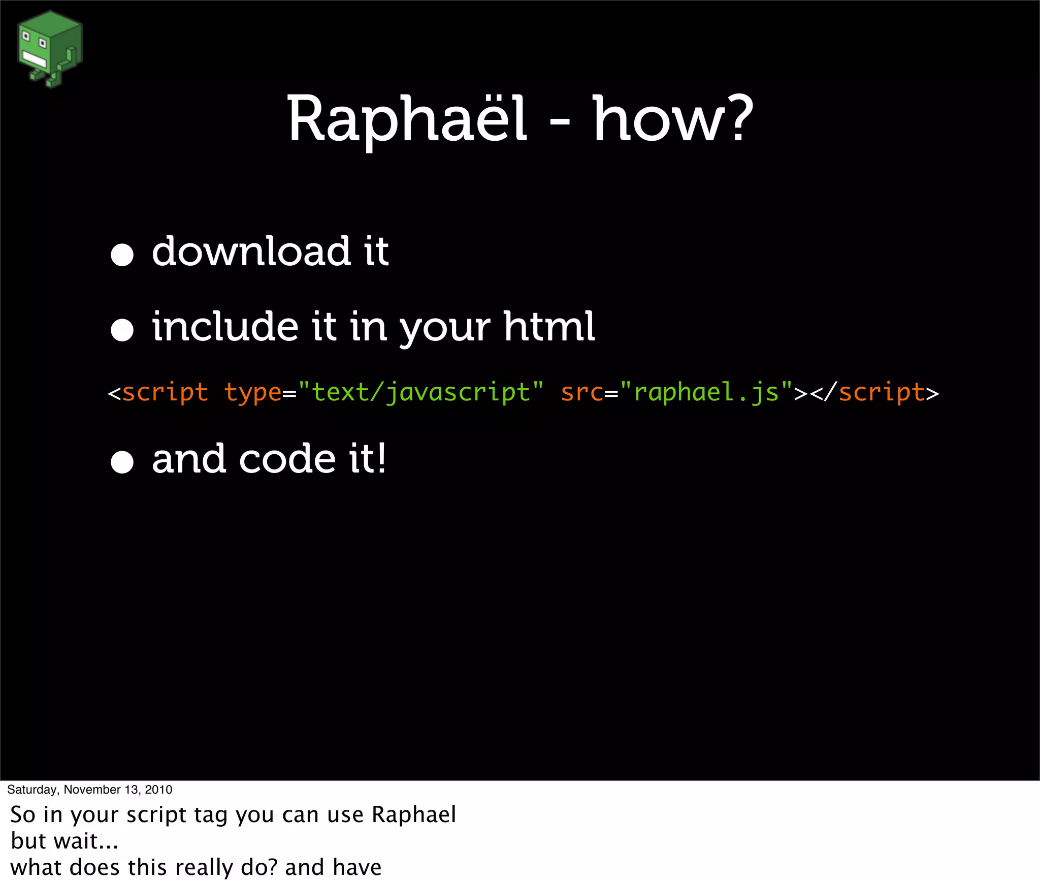 Raphaël - how?
• download it
• include it in your html
<script type="text/javascript" src="raphael.js"></script>
• and code it!
Saturday, November 13, 2010
So in your script tag you can use Raphael
but wait...
what does this really do? and have
 